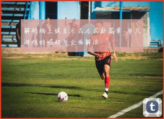 解码线上娱乐方式方式新篇章_非凡游戏的崛起与全面解读