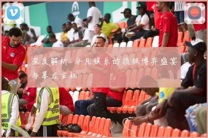 深度解析_非凡娱乐的顶级博弈盛宴与幕后玄机