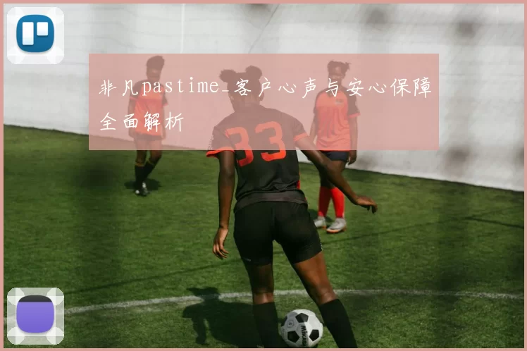 非凡pastime_客户心声与安心保障全面解析