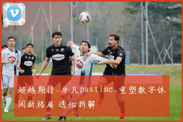 超越期待_非凡pastime_重塑数字休闲新格局 透彻拆解