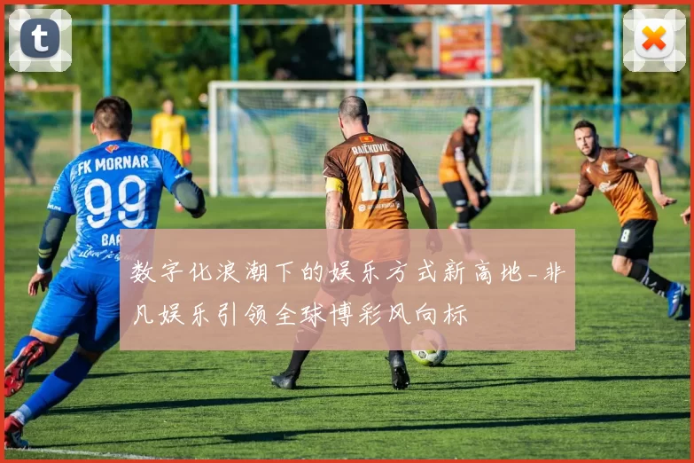 数字化浪潮下的娱乐方式新高地_非凡娱乐引领全球博彩风向标