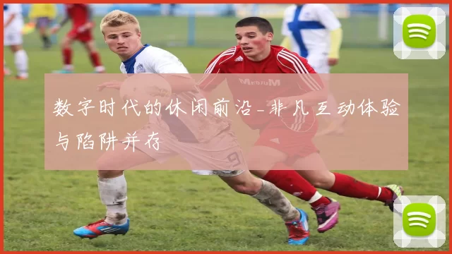 数字时代的休闲前沿_非凡互动体验与陷阱并存