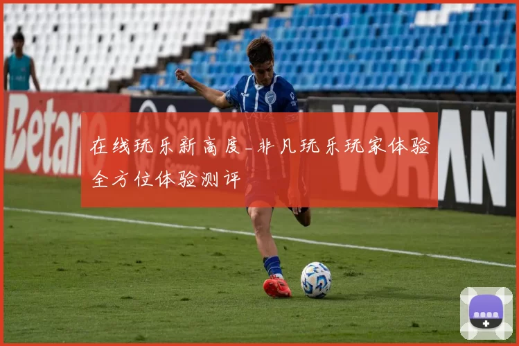 在线玩乐新高度_非凡玩乐玩家体验全方位体验测评