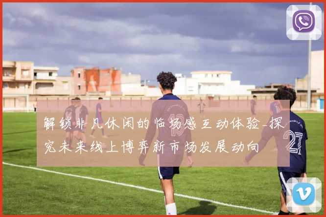 解锁非凡休闲的临场感互动体验_探究未来线上博弈新市场发展动向