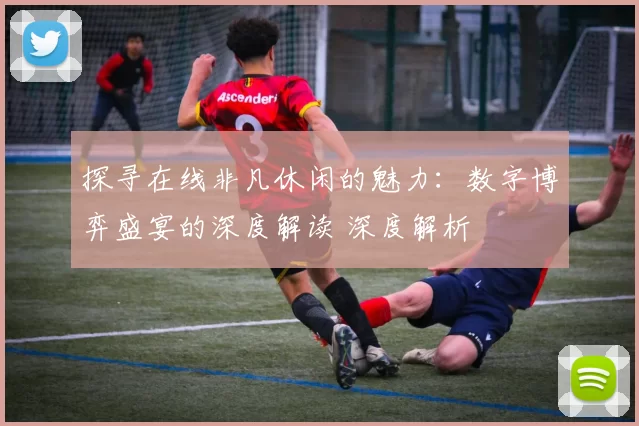 探寻在线非凡休闲的魅力：数字博弈盛宴的深度解读 深度解析