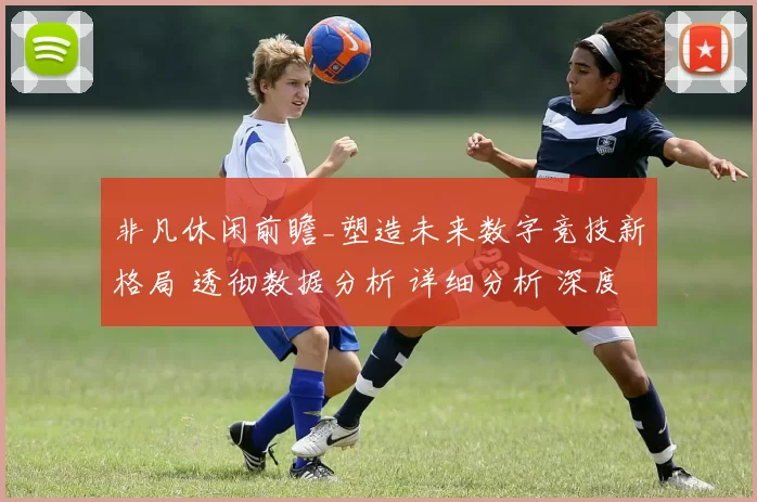 非凡休闲前瞻_塑造未来数字竞技新格局 透彻数据分析 详细分析 深度解析