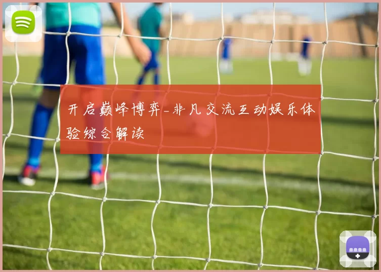 开启巅峰博弈_非凡交流互动娱乐体验综合解读