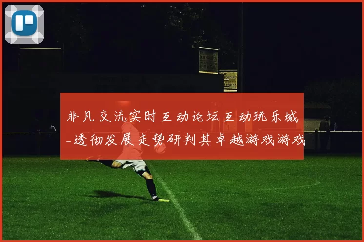 非凡交流实时互动论坛互动玩乐城_透彻发展走势研判其卓越游戏游戏感受与防护押注金游戏方式技巧