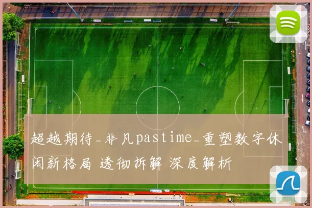 超越期待_非凡pastime_重塑数字休闲新格局 透彻拆解 深度解析