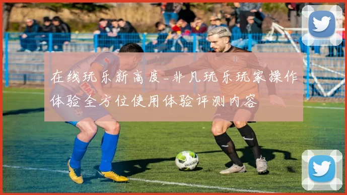 在线玩乐新高度_非凡玩乐玩家操作体验全方位使用体验评测内容