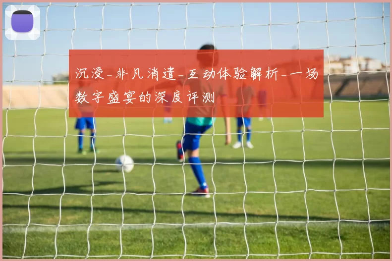 沉浸_非凡消遣_互动体验解析_一场数字盛宴的深度评测