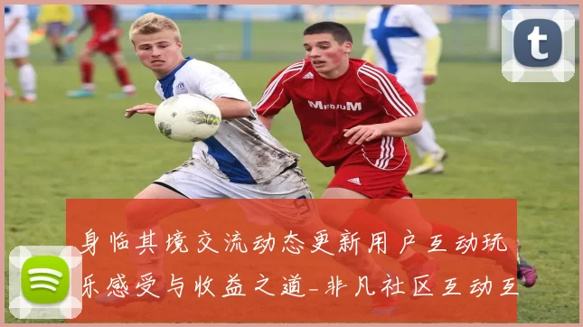 身临其境交流动态更新用户互动玩乐感受与收益之道_非凡社区互动互动论坛动态更新用户社区社区互动游戏厅深入资深化解析