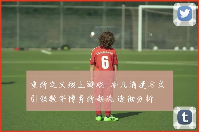 重新定义线上游戏_非凡消遣方式_引领数字博弈新潮流 透彻分析